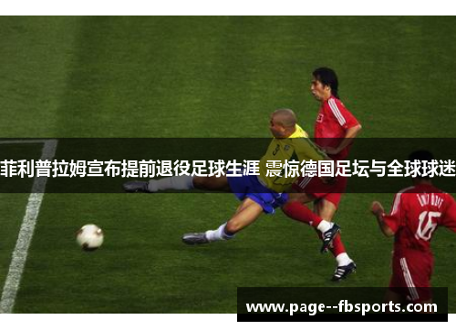 菲利普拉姆宣布提前退役足球生涯 震惊德国足坛与全球球迷